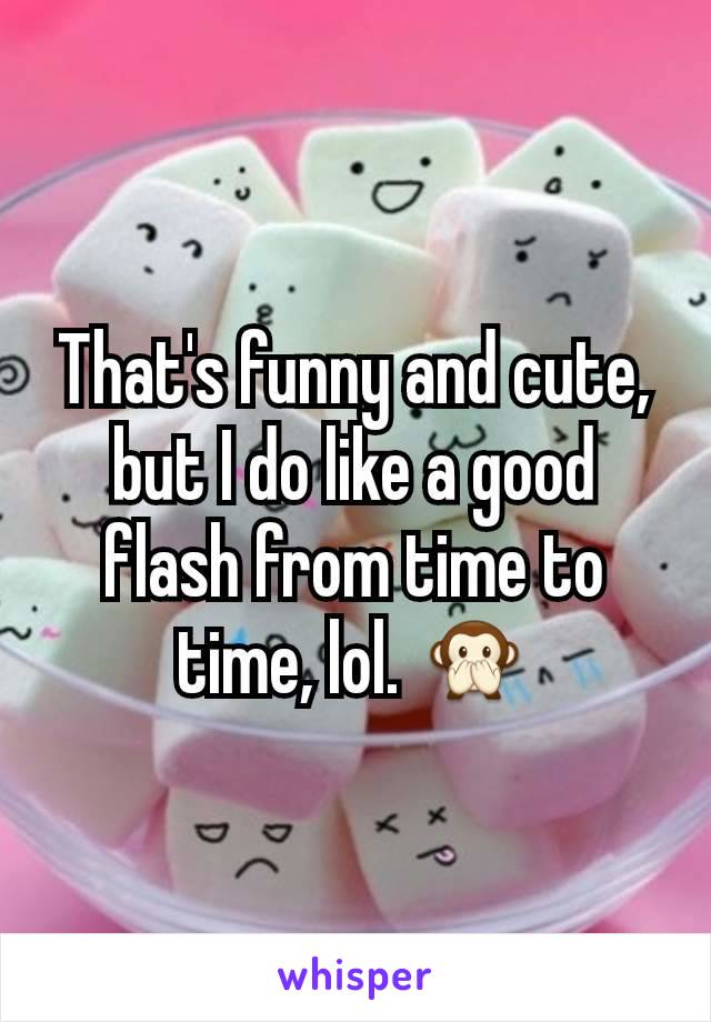 That's funny and cute, but I do like a good flash from time to time, lol. 🙊