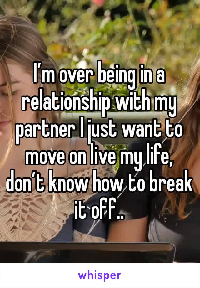 I’m over being in a relationship with my partner I just want to move on live my life, don’t know how to break it off.. 