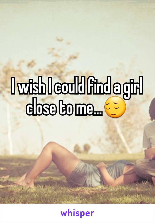 I wish I could find a girl close to me...😔