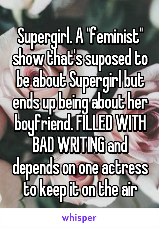Supergirl. A "feminist" show that's suposed to be about Supergirl but ends up being about her boyfriend. FILLED WITH BAD WRITING and depends on one actress to keep it on the air
