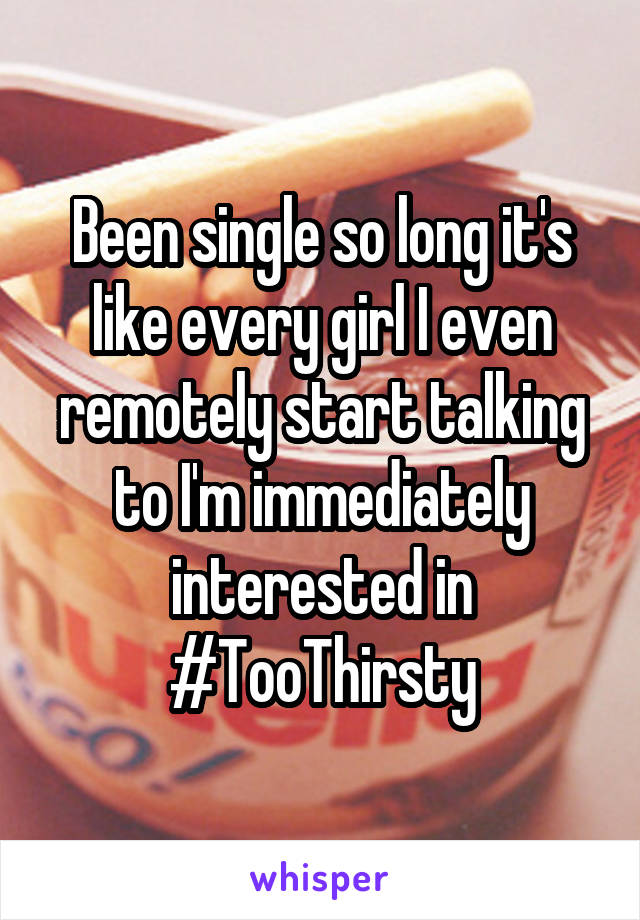 Been single so long it's like every girl I even remotely start talking to I'm immediately interested in #TooThirsty