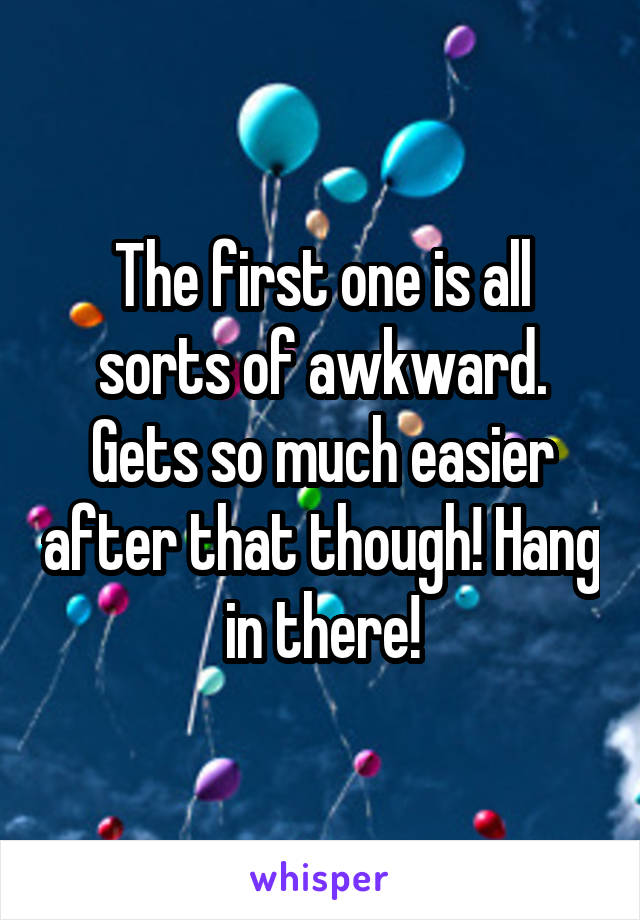 The first one is all sorts of awkward. Gets so much easier after that though! Hang in there!