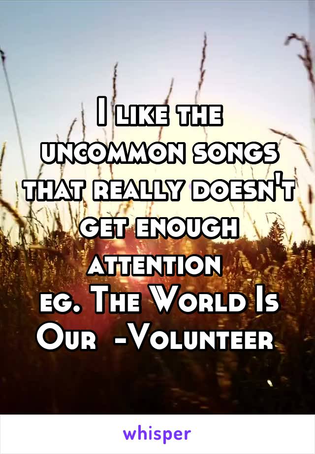 I like the uncommon songs that really doesn't get enough attention 
eg. The World Is Our  -Volunteer 
