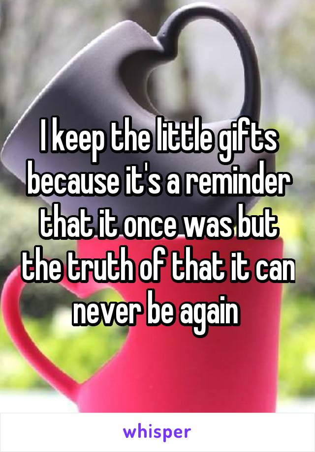 I keep the little gifts because it's a reminder that it once was but the truth of that it can never be again 
