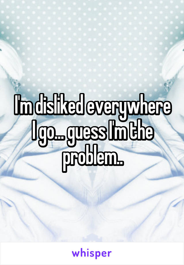 I'm disliked everywhere I go... guess I'm the problem..
