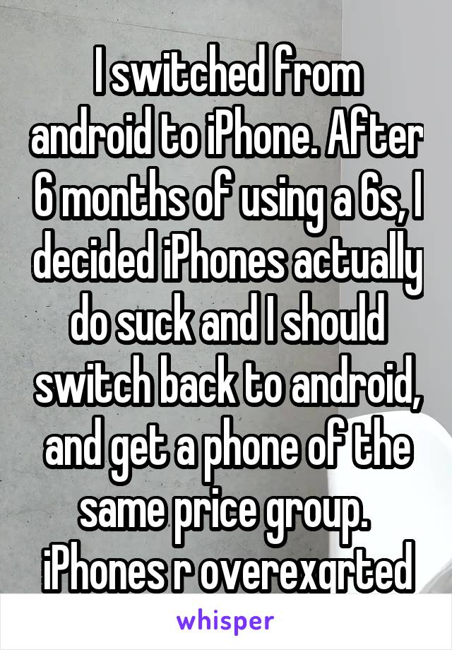 I switched from android to iPhone. After 6 months of using a 6s, I decided iPhones actually do suck and I should switch back to android, and get a phone of the same price group. 
iPhones r overexgrted