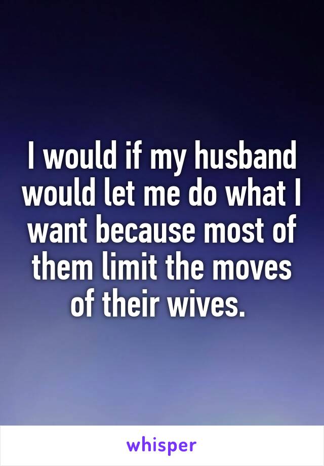 I would if my husband would let me do what I want because most of them limit the moves of their wives. 