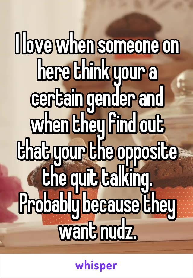 I love when someone on here think your a certain gender and when they find out that your the opposite the quit talking. Probably because they want nudz.