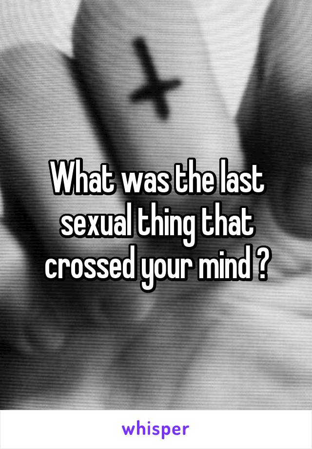 What was the last sexual thing that crossed your mind ?
