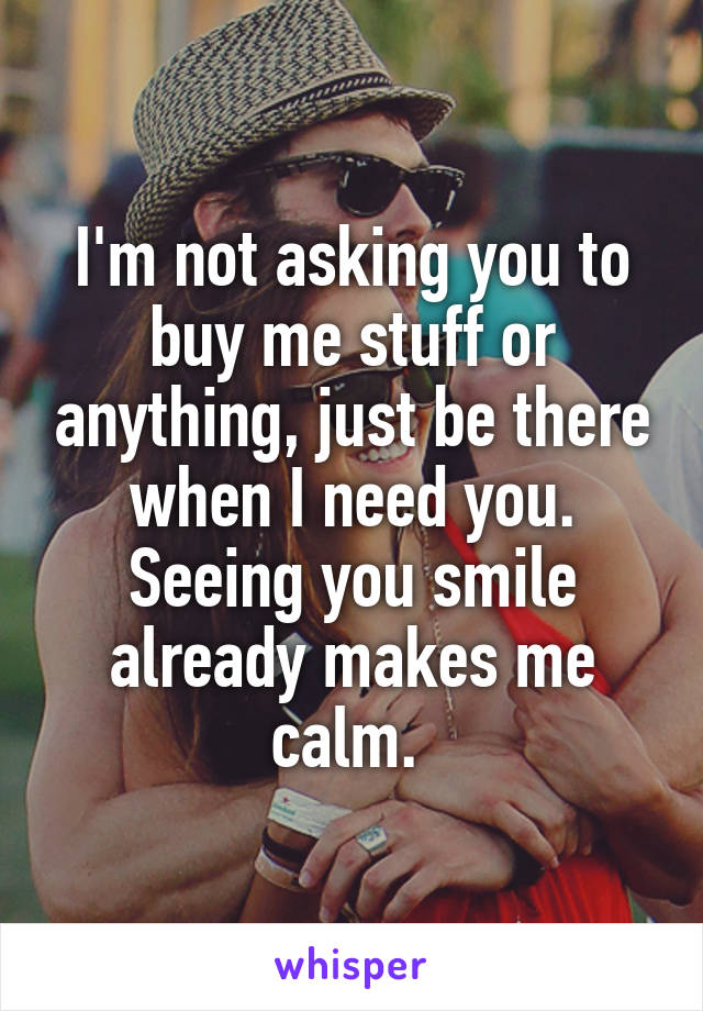 I'm not asking you to buy me stuff or anything, just be there when I need you. Seeing you smile already makes me calm. 