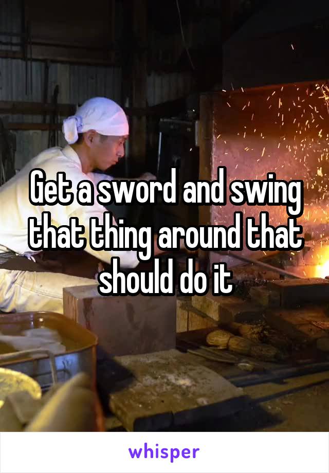 Get a sword and swing that thing around that should do it