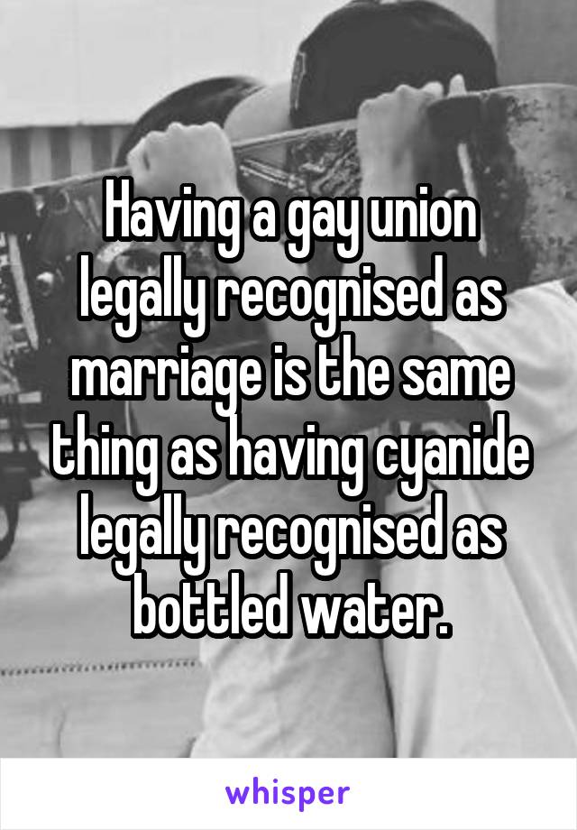 Having a gay union legally recognised as marriage is the same thing as having cyanide legally recognised as bottled water.