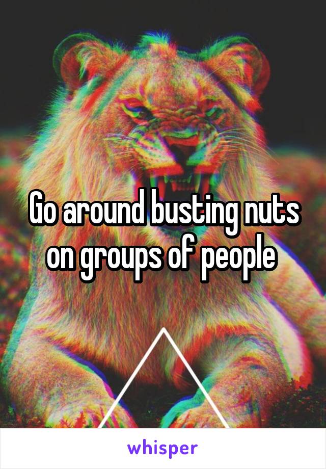 Go around busting nuts on groups of people 