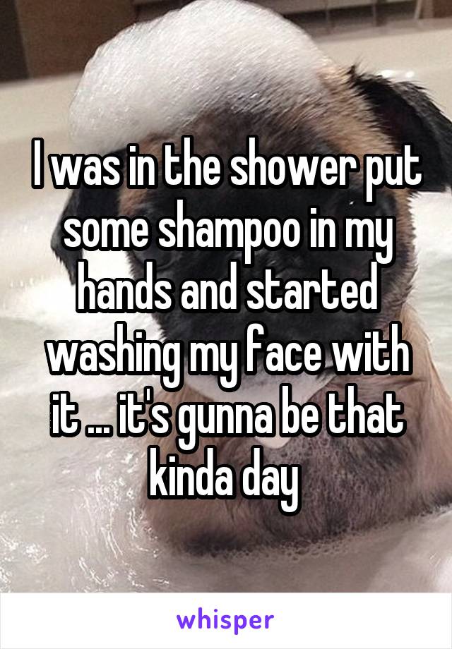 I was in the shower put some shampoo in my hands and started washing my face with it ... it's gunna be that kinda day 