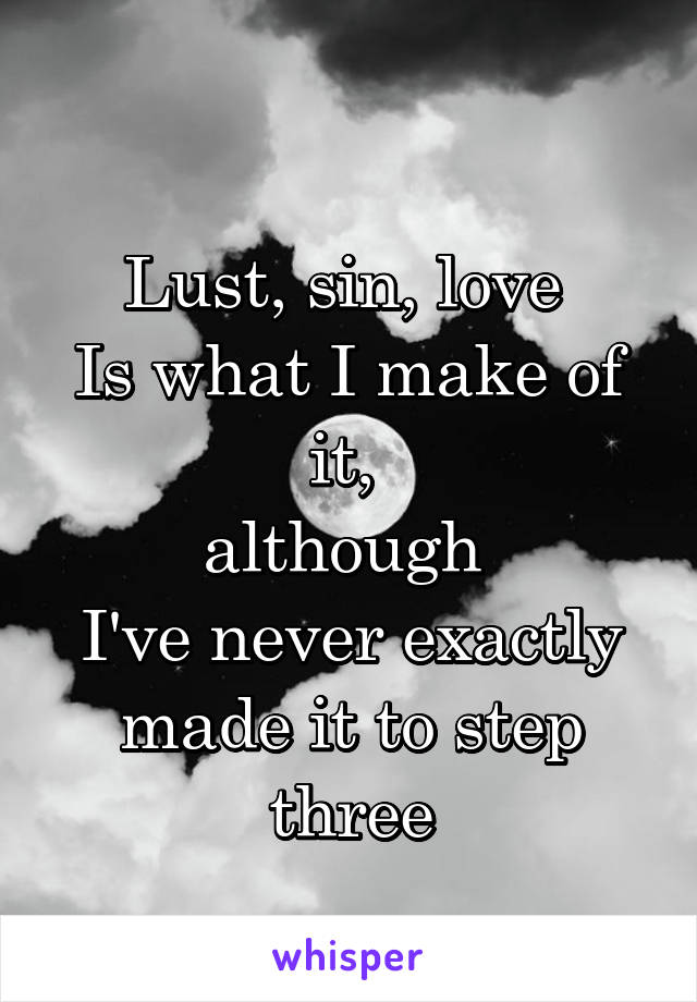  
Lust, sin, love 
Is what I make of it, 
although 
I've never exactly made it to step three