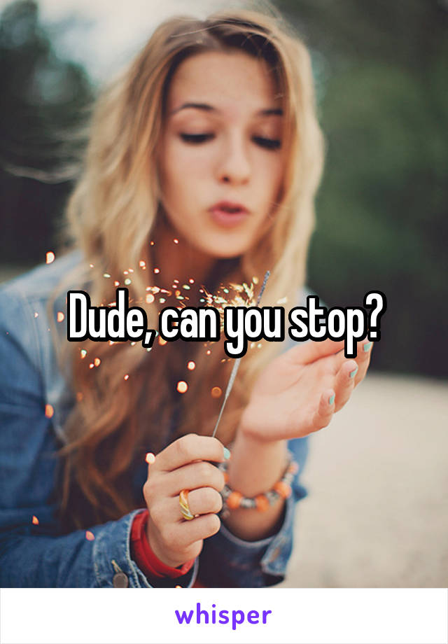 Dude, can you stop?