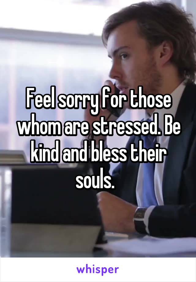 Feel sorry for those whom are stressed. Be kind and bless their souls.  