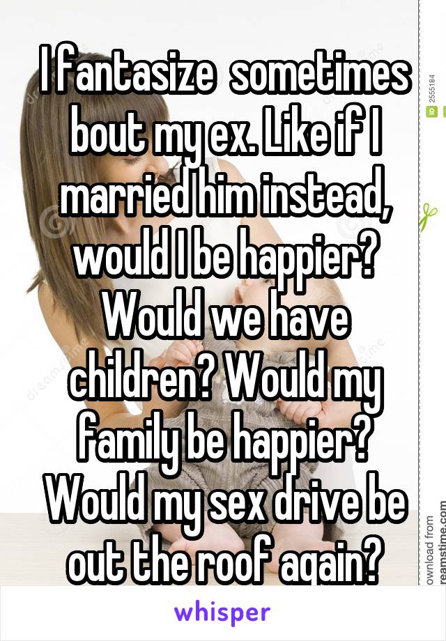 I fantasize  sometimes bout my ex. Like if I married him instead, would I be happier? Would we have children? Would my family be happier? Would my sex drive be out the roof again?