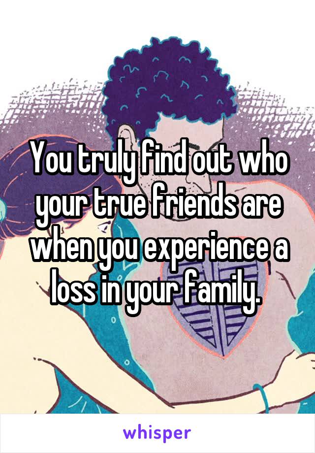 You truly find out who your true friends are when you experience a loss in your family. 