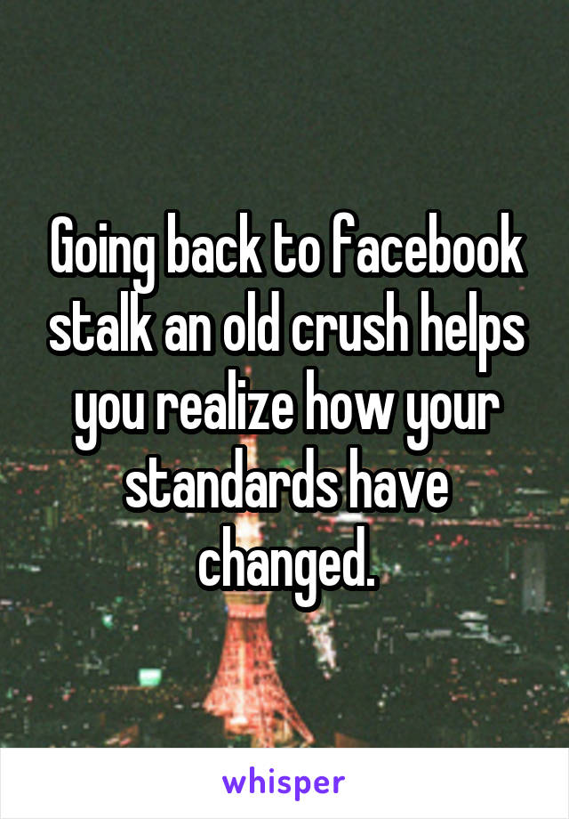 Going back to facebook stalk an old crush helps you realize how your standards have changed.