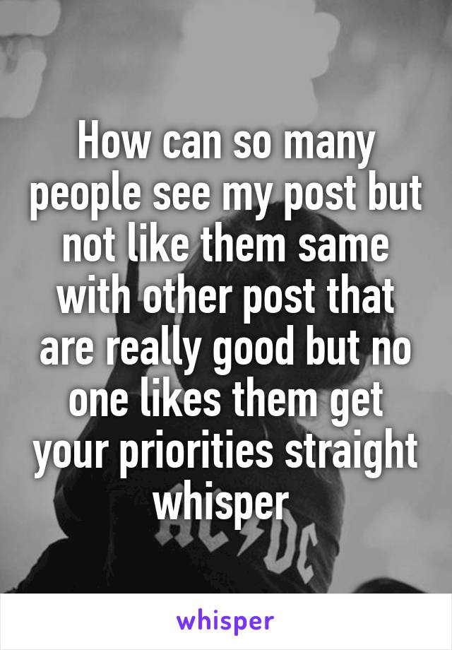 How can so many people see my post but not like them same with other post that are really good but no one likes them get your priorities straight whisper 