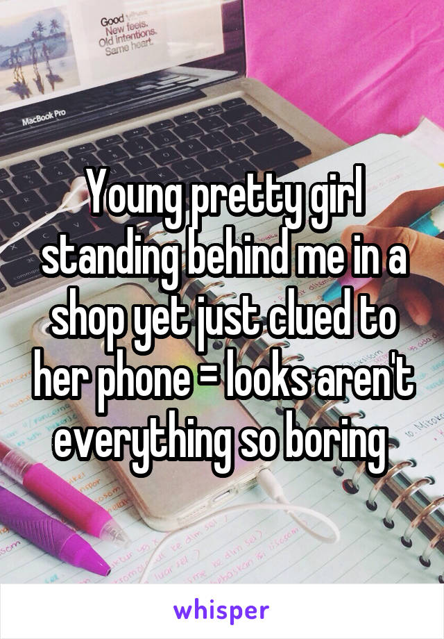 Young pretty girl standing behind me in a shop yet just clued to her phone = looks aren't everything so boring 