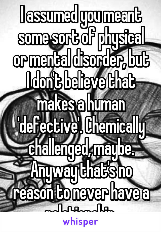 I assumed you meant some sort of physical or mental disorder, but I don't believe that makes a human 'defective'. Chemically challenged, maybe. Anyway that's no reason to never have a relationship.