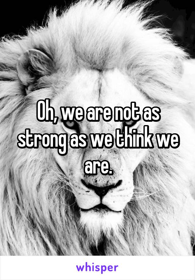 Oh, we are not as strong as we think we are.