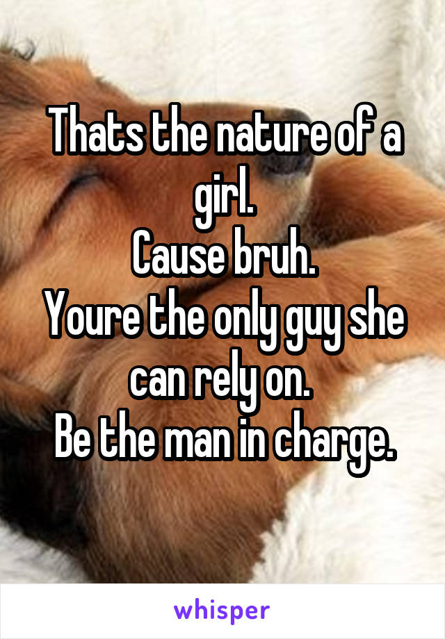 Thats the nature of a girl.
Cause bruh.
Youre the only guy she can rely on. 
Be the man in charge.
