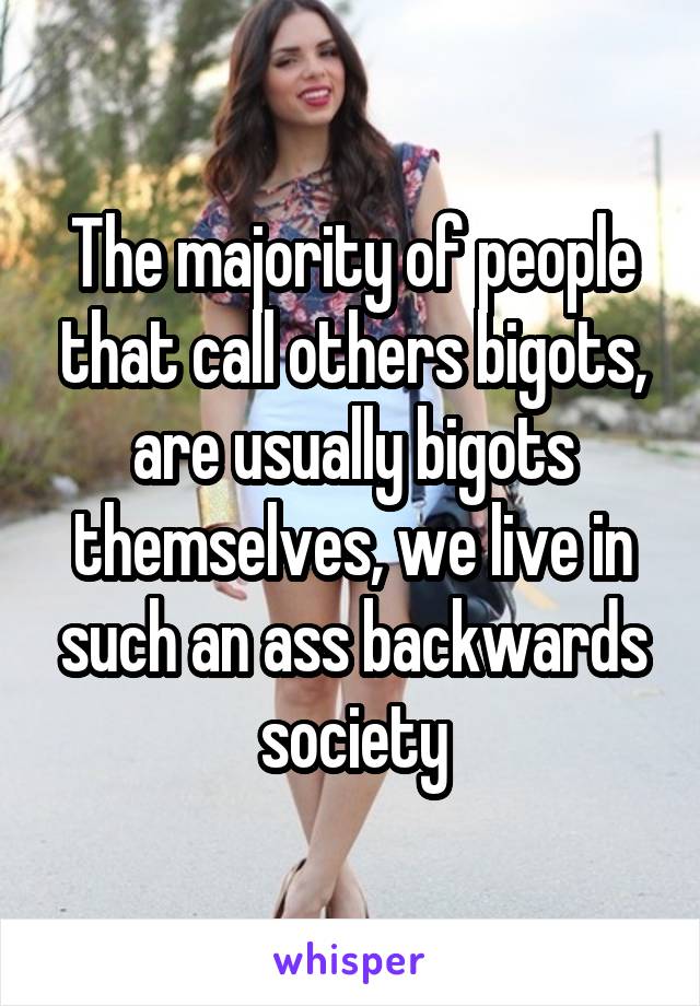 The majority of people that call others bigots, are usually bigots themselves, we live in such an ass backwards society