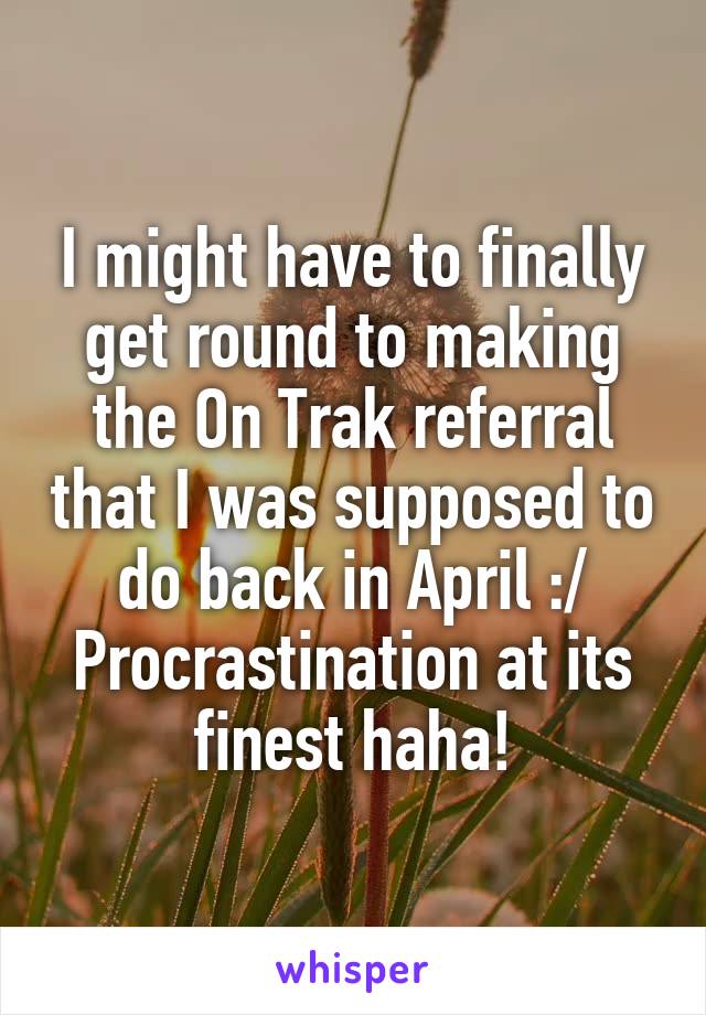 I might have to finally get round to making the On Trak referral that I was supposed to do back in April :/
Procrastination at its finest haha!