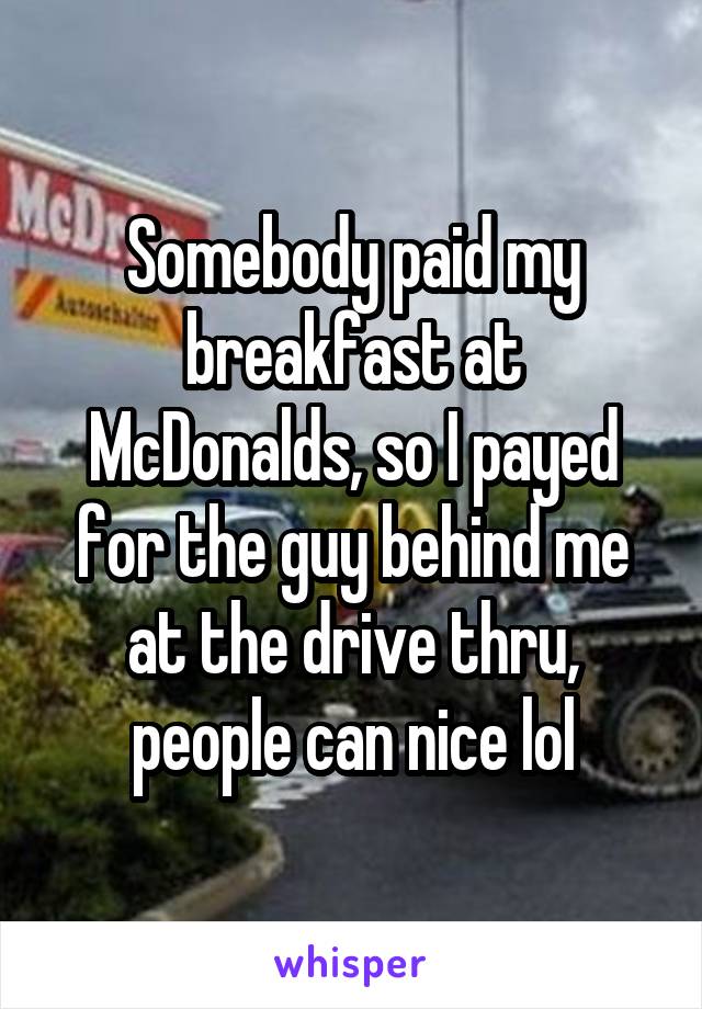 Somebody paid my breakfast at McDonalds, so I payed for the guy behind me at the drive thru, people can nice lol