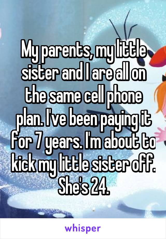 My parents, my little sister and I are all on the same cell phone plan. I've been paying it for 7 years. I'm about to kick my little sister off. She's 24.