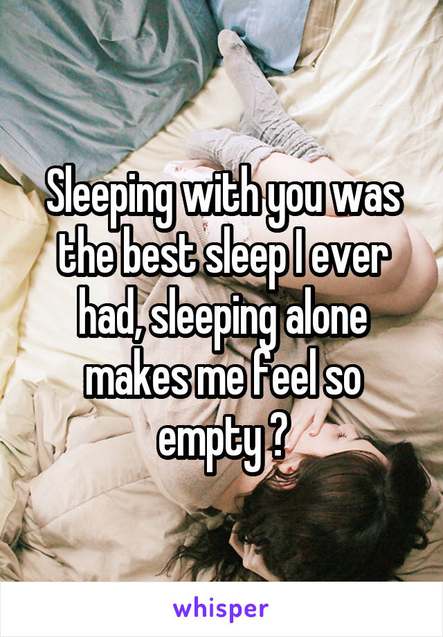 Sleeping with you was the best sleep I ever had, sleeping alone makes me feel so empty 😭