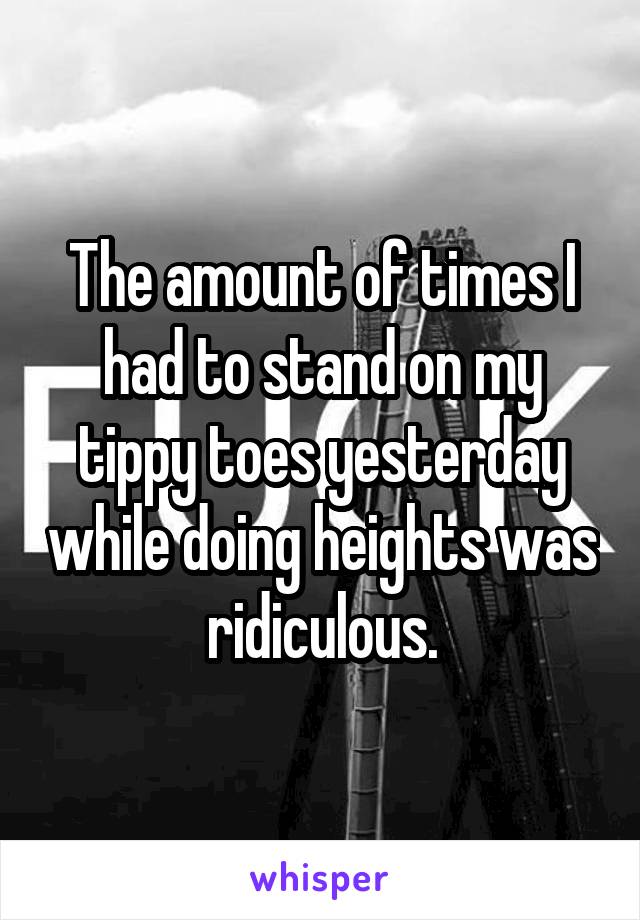 The amount of times I had to stand on my tippy toes yesterday while doing heights was ridiculous.