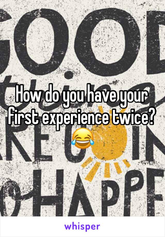 How do you have your first experience twice? 😂