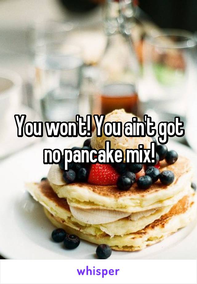You won't! You ain't got no pancake mix!