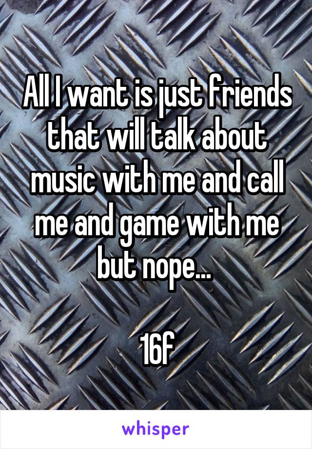 All I want is just friends that will talk about music with me and call me and game with me but nope... 

16f