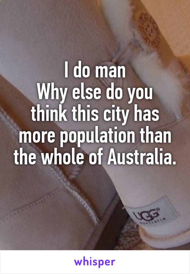 I do man
Why else do you think this city has more population than the whole of Australia. 
