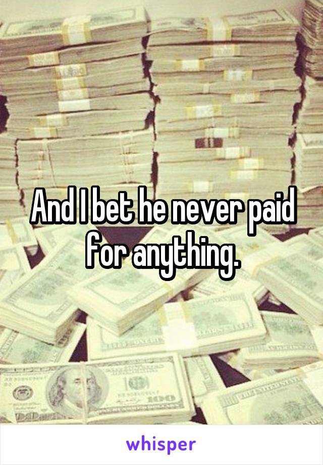 And I bet he never paid for anything.