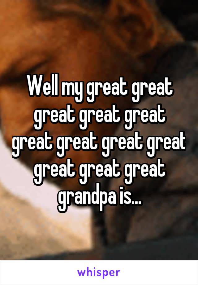 Well my great great great great great great great great great great great great grandpa is...