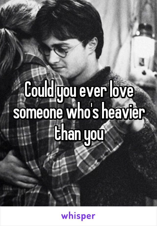 Could you ever love someone who's heavier than you