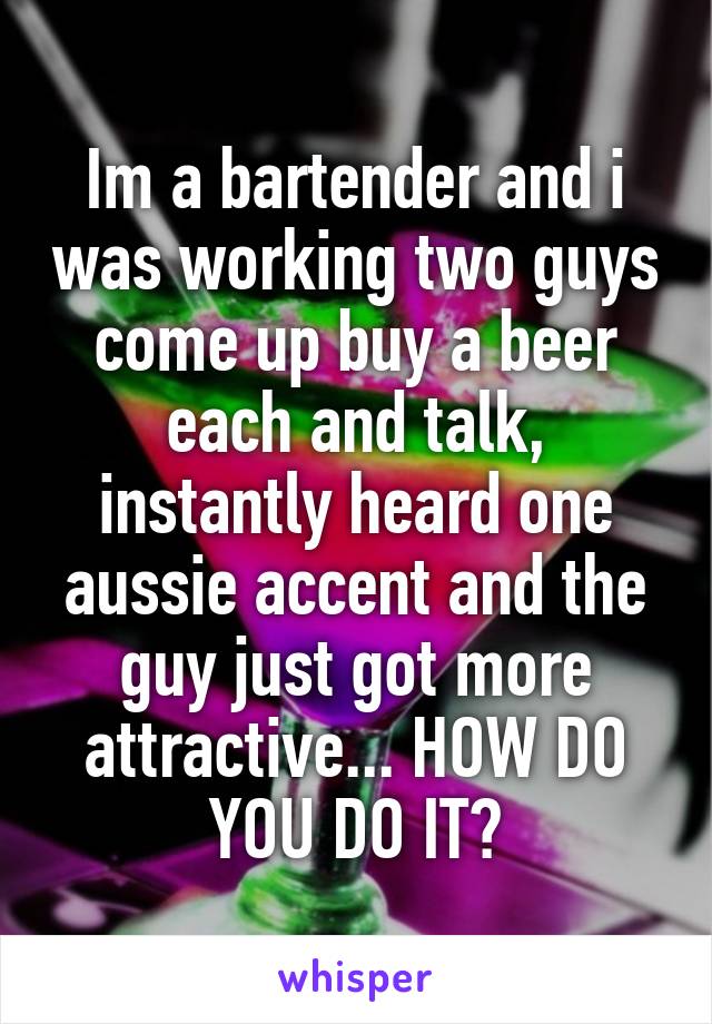 Im a bartender and i was working two guys come up buy a beer each and talk, instantly heard one aussie accent and the guy just got more attractive... HOW DO YOU DO IT?