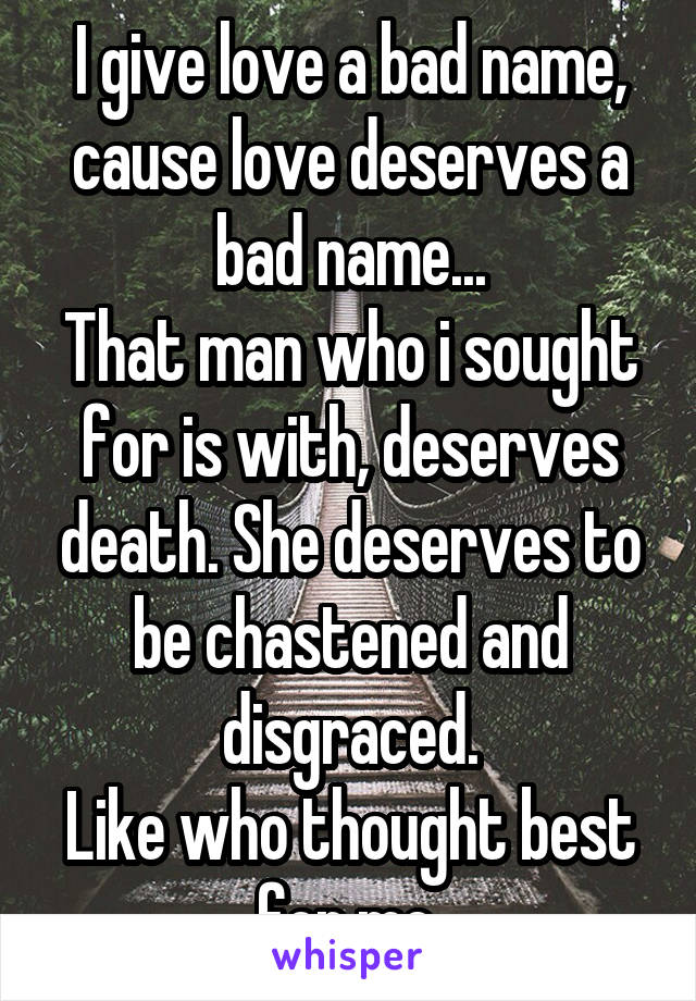 I give love a bad name, cause love deserves a bad name...
That man who i sought for is with, deserves death. She deserves to be chastened and disgraced.
Like who thought best for me.