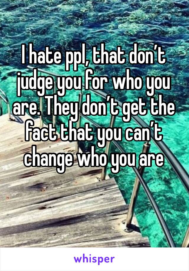 I hate ppl, that don’t judge you for who you are. They don’t get the fact that you can’t change who you are