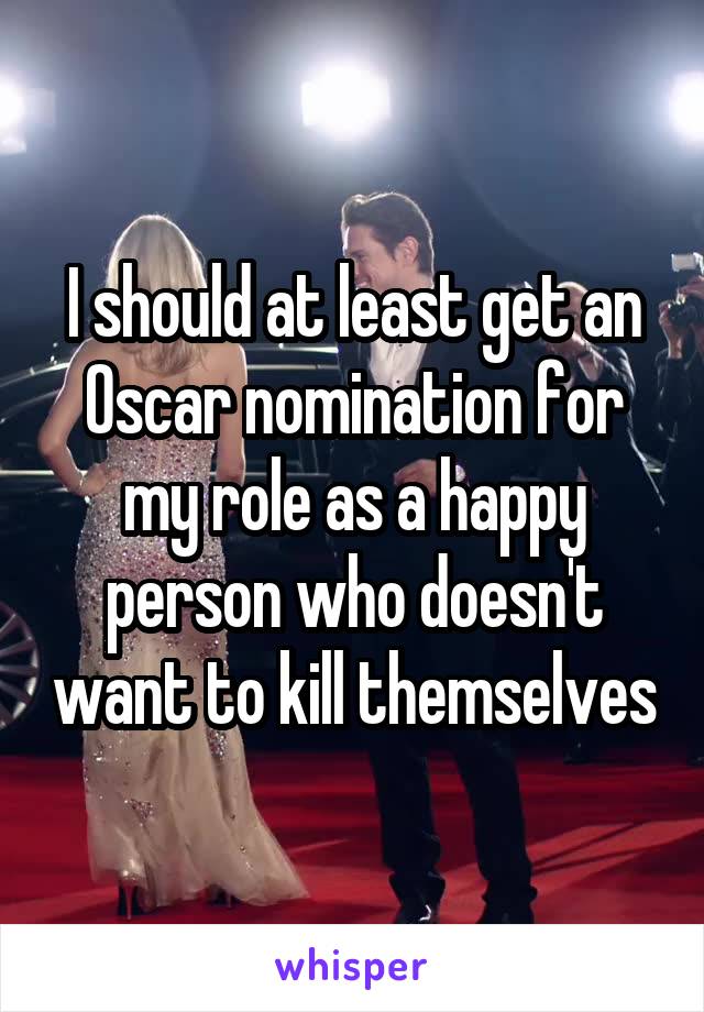 I should at least get an Oscar nomination for my role as a happy person who doesn't want to kill themselves