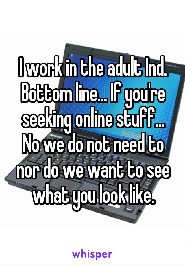 I work in the adult Ind. Bottom line... If you're seeking online stuff... No we do not need to nor do we want to see what you look like.