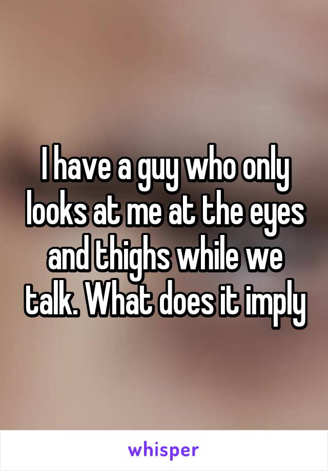 I have a guy who only looks at me at the eyes and thighs while we talk. What does it imply