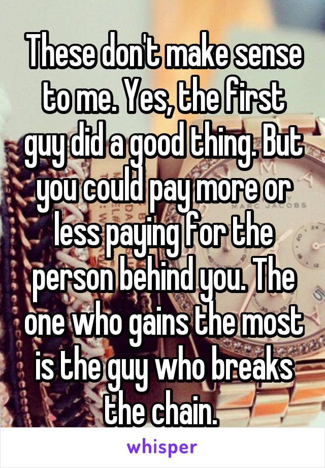 These don't make sense to me. Yes, the first guy did a good thing. But you could pay more or less paying for the person behind you. The one who gains the most is the guy who breaks the chain. 