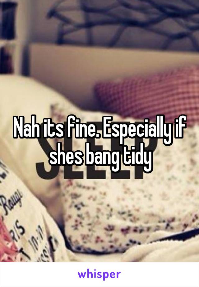 Nah its fine. Especially if shes bang tidy